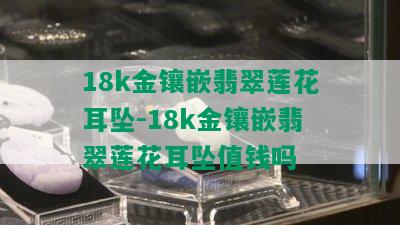 18k金镶嵌翡翠莲花耳坠-18k金镶嵌翡翠莲花耳坠值钱吗