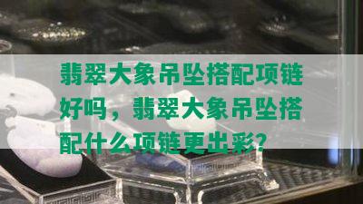 翡翠大象吊坠搭配项链好吗，翡翠大象吊坠搭配什么项链更出彩？