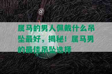 属马的男人佩戴什么吊坠更好，揭秘！属马男的更佳吊坠选择