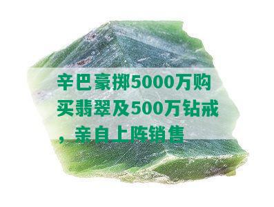 辛巴豪掷5000万购买翡翠及500万钻戒，亲自上阵销售