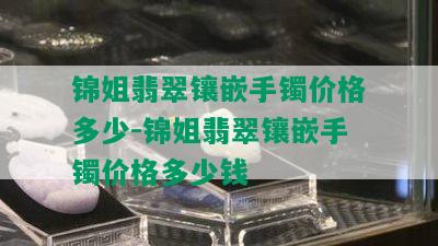 锦姐翡翠镶嵌手镯价格多少-锦姐翡翠镶嵌手镯价格多少钱