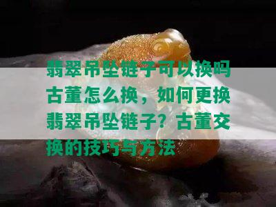 翡翠吊坠链子可以换吗古董怎么换，如何更换翡翠吊坠链子？古董交换的技巧与方法