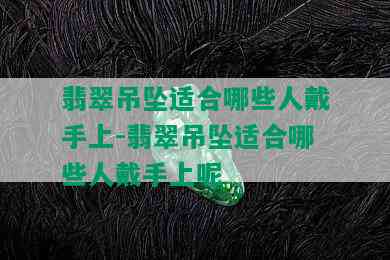 翡翠吊坠适合哪些人戴手上-翡翠吊坠适合哪些人戴手上呢