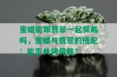 蜜蜡能跟翡翠一起佩戴吗，蜜蜡与翡翠的搭配：能否共同佩戴？