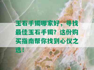 玉石手镯哪家好，寻找更佳玉石手镯？这份购买指南帮你找到心仪之选！