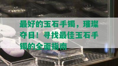 更好的玉石手镯，璀璨夺目！寻找更佳玉石手镯的全面指南