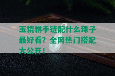 玉貔貅手链配什么珠子更好看？全网热门搭配大公开！