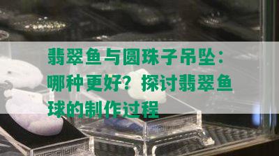 翡翠鱼与圆珠子吊坠：哪种更好？探讨翡翠鱼球的制作过程