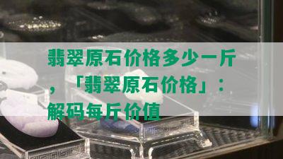 翡翠原石价格多少一斤，「翡翠原石价格」：解码每斤价值