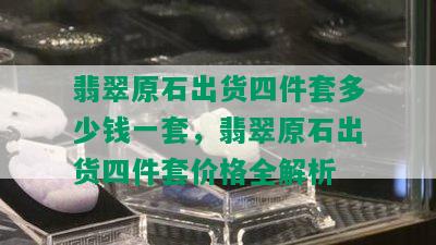 翡翠原石出货四件套多少钱一套，翡翠原石出货四件套价格全解析