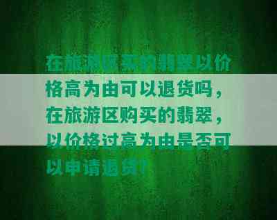 在旅游区买的翡翠以价格高为由可以退货吗，在旅游区购买的翡翠，以价格过高为由是否可以申请退货？