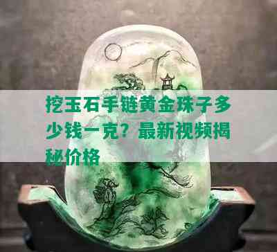 挖玉石手链黄金珠子多少钱一克？最新视频揭秘价格