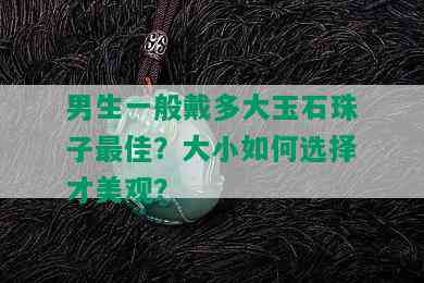 男生一般戴多大玉石珠子更佳？大小如何选择才美观？