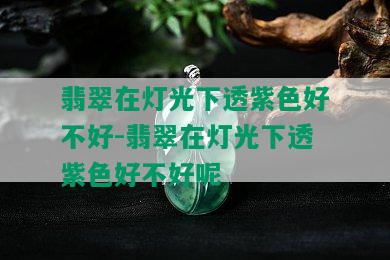 翡翠在灯光下透紫色好不好-翡翠在灯光下透紫色好不好呢