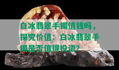 白冰翡翠手镯值钱吗，探究价值：白冰翡翠手镯是否值得投资？