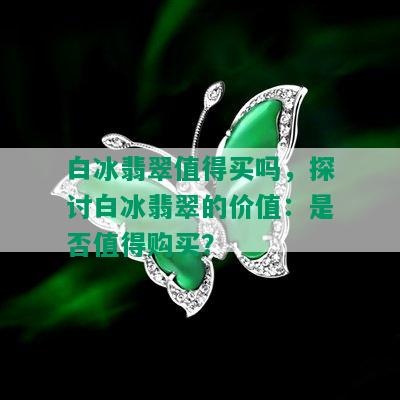 白冰翡翠值得买吗，探讨白冰翡翠的价值：是否值得购买？