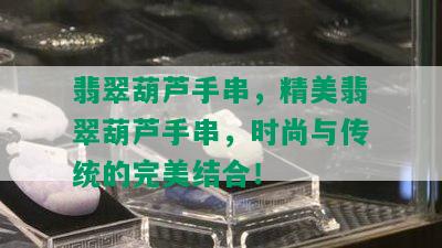 翡翠葫芦手串，精美翡翠葫芦手串，时尚与传统的完美结合！