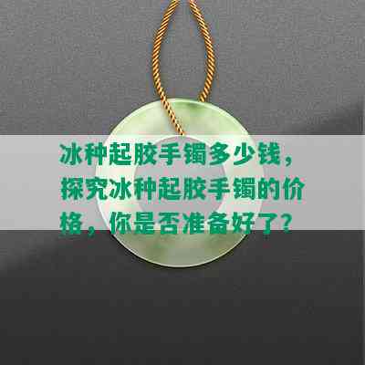 冰种起胶手镯多少钱，探究冰种起胶手镯的价格，你是否准备好了？