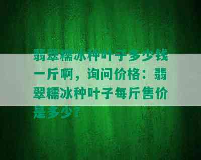 翡翠糯冰种叶子多少钱一斤啊，询问价格：翡翠糯冰种叶子每斤售价是多少？