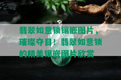 翡翠如意锁镶嵌图片，璀璨夺目！翡翠如意锁的精美镶嵌图片欣赏