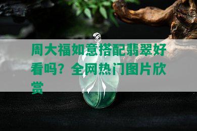 周大福如意搭配翡翠好看吗？全网热门图片欣赏