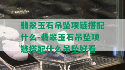 翡翠玉石吊坠项链搭配什么-翡翠玉石吊坠项链搭配什么吊坠好看