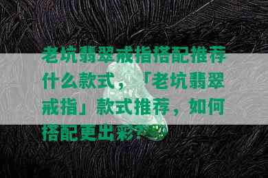 老坑翡翠戒指搭配推荐什么款式，「老坑翡翠戒指」款式推荐，如何搭配更出彩？