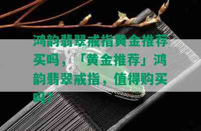 鸿韵翡翠戒指黄金推荐买吗，「黄金推荐」鸿韵翡翠戒指，值得购买吗？