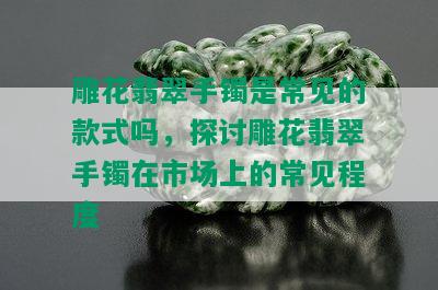 雕花翡翠手镯是常见的款式吗，探讨雕花翡翠手镯在市场上的常见程度