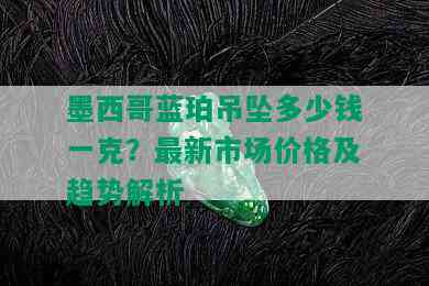 墨西哥蓝珀吊坠多少钱一克？最新市场价格及趋势解析