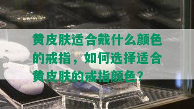 黄皮肤适合戴什么颜色的戒指，如何选择适合黄皮肤的戒指颜色？