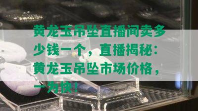 黄龙玉吊坠直播间卖多少钱一个，直播揭秘：黄龙玉吊坠市场价格，一为快！