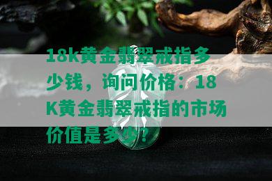 18k黄金翡翠戒指多少钱，询问价格：18K黄金翡翠戒指的市场价值是多少？