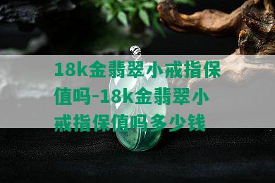 18k金翡翠小戒指保值吗-18k金翡翠小戒指保值吗多少钱