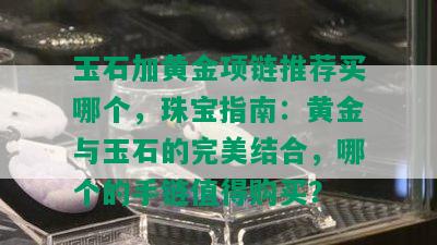 玉石加黄金项链推荐买哪个，珠宝指南：黄金与玉石的完美结合，哪个的手链值得购买？