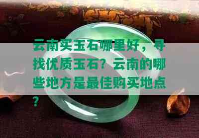 云南买玉石哪里好，寻找优质玉石？云南的哪些地方是更佳购买地点？