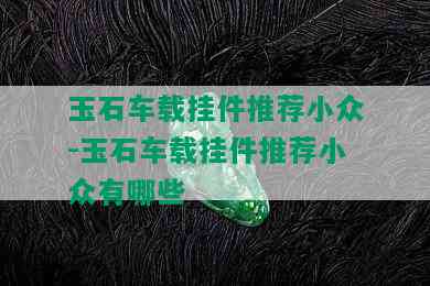 玉石车载挂件推荐小众-玉石车载挂件推荐小众有哪些