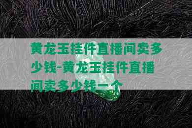 黄龙玉挂件直播间卖多少钱-黄龙玉挂件直播间卖多少钱一个