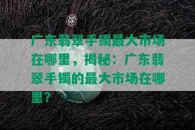 广东翡翠手镯更大市场在哪里，揭秘：广东翡翠手镯的更大市场在哪里？