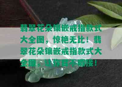 翡翠花朵镶嵌戒指款式大全图，惊艳无比！翡翠花朵镶嵌戒指款式大全图，让你目不暇接！