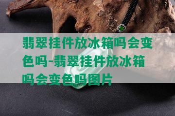 翡翠挂件放冰箱吗会变色吗-翡翠挂件放冰箱吗会变色吗图片