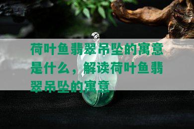 荷叶鱼翡翠吊坠的寓意是什么，解读荷叶鱼翡翠吊坠的寓意