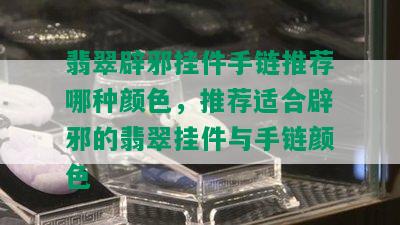 翡翠辟邪挂件手链推荐哪种颜色，推荐适合辟邪的翡翠挂件与手链颜色