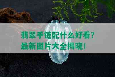 翡翠手链配什么好看？最新图片大全揭晓！