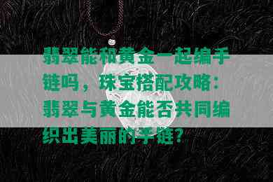 翡翠能和黄金一起编手链吗，珠宝搭配攻略：翡翠与黄金能否共同编织出美丽的手链？