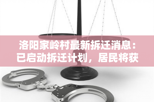 洛阳家岭村最新拆迁消息：已启动拆迁计划，居民将获得公平补偿！