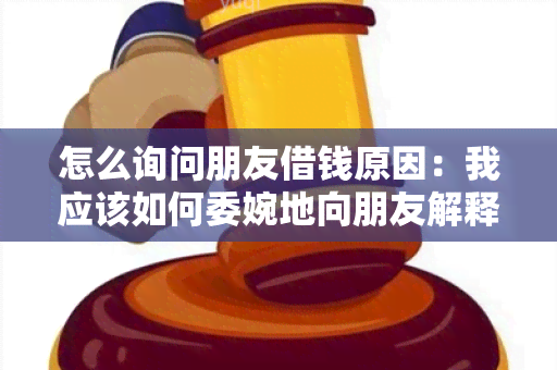 怎么询问朋友借钱原因：我应该如何委婉地向朋友解释需要借钱的原因？