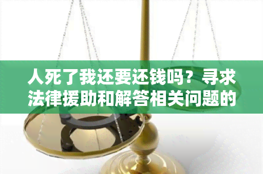 人死了我还要还钱吗？寻求法律援助和解答相关问题的用户需求