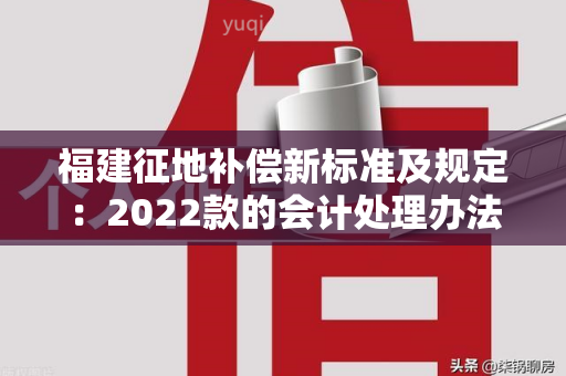 福建征地补偿新标准及规定：2022款的会计处理办法