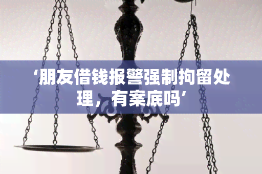 ‘朋友借钱报警强制拘留处理，有案底吗’